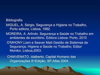Bibliografia
MIGUEL, A. Sérgio. Segurança e Higiene no Trabalho,
Porto editora, Lisboa, 1992.
MOREIRA, A. Arlindo. Segurança e Saúde no Trabalho em
ambientes de escritório. Editora Lisboa- Porto, 2010
O'MHONY,Liam e Seaver Matt Gestão de Sistemas de
Segurança, Higiene e Saúde no Trabalho, Editor
Monitor, Lisboa,2003.
CHIAVENATO, Idalberto. Capital Humano das
Organizações 8 ͣ Edição, SP.Atlas 2004.
 