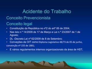 Acidente do Trabalho
Conceito Prevencionista
Conceito legal
• Constituição da República no nº2 do artº 85 de 2004;
• Nas leis n.º 14/2009 de 17 de Março e Lei n.º 23/2007 de 1 de
Agosto;
• DL -Decreto Lei nº 62/2009 de 8 de Setembro;
• Conveções da OIT como:Diploma Legislativo 48/73 de 05 de junho,
convenção nº 155 de 1881;
• E vários regulamentos internos organizacionais da área de HST;
 