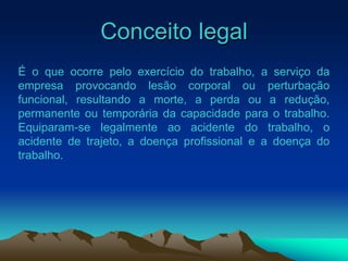 Conceito legal
É o que ocorre pelo exercício do trabalho, a serviço da
empresa provocando lesão corporal ou perturbação
funcional, resultando a morte, a perda ou a redução,
permanente ou temporária da capacidade para o trabalho.
Equiparam-se legalmente ao acidente do trabalho, o
acidente de trajeto, a doença profissional e a doença do
trabalho.
 