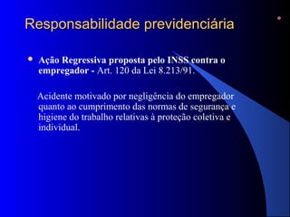 RReessppoonnssaabbiilliiddaaddee pprreevviiddeenncciiáárriiaa 
 Ação Regressiva proposta pelo INSS contra o 
empregador - Art. 120 da Lei 8.213/91. 
Acidente motivado por negligência do empregador 
quanto ao cumprimento das normas de segurança e 
higiene do trabalho relativas à proteção coletiva e 
individual. 
 