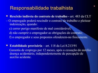 RReessppoonnssaabbiilliiddaaddee ttrraabbaallhhiissttaa 
 Rescisão indireta do contrato de trabalho - art. 483 da CLT 
– O empregado poderá rescindir o contrato de trabalho e pleitear 
indenização, quando: 
c) correr perigo manifesto de mal considerável; 
d) não cumprir o empregador as obrigações do contrato; 
f) o empregador e seus prepostos ofenderem-no fisicamente. 
 Estabilidade provisória – art. 118 da Lei 8.213/91 
Garantia de emprego por 12 meses, após a cessação do auxílio 
doença acidentário, independentemente de percepção de 
auxílio acidente. 
 