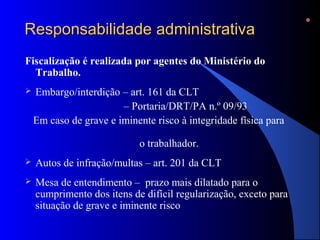 RReessppoonnssaabbiilliiddaaddee aaddmmiinniissttrraattiivvaa 
Fiscalização é realizada por agentes do Ministério do 
Trabalho. 
 Embargo/interdição – art. 161 da CLT 
– Portaria/DRT/PA n.º 09/93 
Em caso de grave e iminente risco à integridade física para 
o trabalhador. 
 Autos de infração/multas – art. 201 da CLT 
 Mesa de entendimento – prazo mais dilatado para o 
cumprimento dos itens de difícil regularização, exceto para 
situação de grave e iminente risco 
 