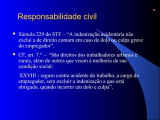 RReessppoonnssaabbiilliiddaaddee cciivviill 
 Súmula 229 do STF – “A indenização acidentária não 
exclui a de direito comum em caso de dolo ou culpa grave 
do empregador”. 
 CF, art. 7.º - “São direitos dos trabalhadores urbanos e 
rurais, além de outros que visem à melhoria de sua 
condição social: 
XXVIII - seguro contra acidente do trabalho, a cargo do 
empregador, sem excluir a indenização a que está 
obrigado, quando incorrer em dolo e culpa”. 
 