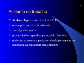 AAcciiddeennttee ddoo ttrraabbaallhhoo 
 Acidente Típico – art. 19 da Lei 8.213/91 
 ocorre pelo exercício de atividade 
 a serviço da empresa 
 provoca lesão corporal ou perturbação funcional 
 pode causar a morte, a perda ou redução permanente ou 
temporária da capacidade para o trabalho 
 