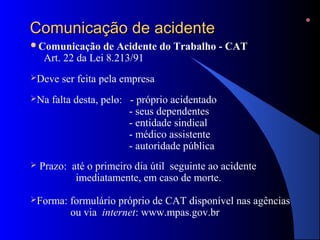 CCoommuunniiccaaççããoo ddee aacciiddeennttee 
Comunicação de Acidente do Trabalho - CAT 
Art. 22 da Lei 8.213/91 
Deve ser feita pela empresa 
Na falta desta, pelo: - próprio acidentado 
- seus dependentes 
- entidade sindical 
- médico assistente 
- autoridade pública 
 Prazo: até o primeiro dia útil seguinte ao acidente 
imediatamente, em caso de morte. 
Forma: formulário próprio de CAT disponível nas agências 
ou via internet: www.mpas.gov.br 
 