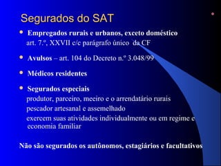 SSeegguurraaddooss ddoo SSAATT 
 Empregados rurais e urbanos, exceto doméstico 
art. 7.º, XXVII c/c parágrafo único da CF 
 Avulsos – art. 104 do Decreto n.º 3.048/99 
 Médicos residentes 
 Segurados especiais 
produtor, parceiro, meeiro e o arrendatário rurais 
pescador artesanal e assemelhado 
exercem suas atividades individualmente ou em regime e 
economia familiar 
Não são segurados os autônomos, estagiários e facultativos 
 