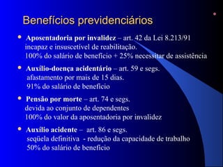 BBeenneeffíícciiooss pprreevviiddeenncciiáárriiooss 
 Aposentadoria por invalidez – art. 42 da Lei 8.213/91 
incapaz e insuscetível de reabilitação. 
100% do salário de benefício + 25% necessitar de assistência 
 Auxílio-doença acidentário – art. 59 e segs. 
afastamento por mais de 15 dias. 
91% do salário de benefício 
 Pensão por morte – art. 74 e segs. 
devida ao conjunto de dependentes 
100% do valor da aposentadoria por invalidez 
 Auxílio acidente – art. 86 e segs. 
seqüela definitiva - redução da capacidade de trabalho 
50% do salário de benefício 
 