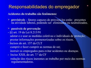 RReessppoonnssaabbiilliiddaaddeess ddoo eemmpprreeggaaddoorr 
Acidentes do trabalho são fenômenos: 
 previsíveis – fatores capazes de provocá-los estão presentes 
na atividade laboral, podendo ser eliminados ou neutralizados. 
 passíveis de prevenção 
- §§ art. 19 da Lei 8.213/91 
adotar e e usar as medidas coletivas e individuais de proteção; 
prestar informações pormenorizadas sobre os riscos. 
- Incisos do art. 157 da CLT 
cumprir e fazer cumprir as normas de sst; 
instruir os empregados para evitar acidentes ou doenças. 
- Inciso XXII, do art. 7.º da CF 
redução dos riscos inerentes ao trabalho por meio das normas 
regulamentadoras. 
 