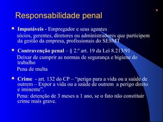 Responsabilidade penalResponsabilidade penal
 Imputáveis - Empregador e seus agentes
sócios, gerentes, diretores ou administradores que participem
da gestão da empresa, profissionais do SESMT
 Contravenção penal – § 2.º art. 19 da Lei 8.213/91
Deixar de cumprir as normas de segurança e higiene do
trabalho
Pena de multa
 Crime - art. 132 do CP – “perigo para a vida ou a saúde de
outrem – Expor a vida ou a saúde de outrem a perigo direto
e iminente”.
Pena: detenção de 3 meses a 1 ano, se o fato não constituir
crime mais grave.
 