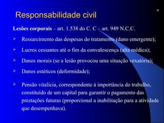 Responsabilidade civilResponsabilidade civil
Lesões corporais – art. 1.538 do C. C – art. 949 N.C.C.
 Ressarcimento das despesas do tratamento (dano emergente);
 Lucros cessantes até o fim da convalescença (alta médica);
 Danos morais (se a lesão provocou uma situação vexatória);
 Danos estéticos (deformidade);
 Pensão vitalícia, correspondente à importância do trabalho,
constituído de um capital para garantir o pagamento das
prestações futuras (proporcional a inabilitação para a atividade
que desempenhava).
 