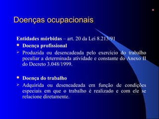 Doenças ocupacionaisDoenças ocupacionais
Entidades mórbidas – art. 20 da Lei 8.213/91
 Doença profissional
 Produzida ou desencadeada pelo exercício do trabalho
peculiar a determinada atividade e constante do Anexo II
do Decreto 3.048/1999.
 Doença do trabalho
 Adquirida ou desencadeada em função de condições
especiais em que o trabalho é realizado e com ele se
relacione diretamente.
 