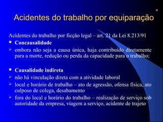 Acidentes do trabalho por equiparaçãoAcidentes do trabalho por equiparação
Acidentes do trabalho por ficção legal – art. 21 da Lei 8.213/91
 Concausalidade
 embora não seja a causa única, haja contribuído diretamente
para a morte, redução ou perda da capacidade para o trabalho;
 Causalidade indireta
 não há vinculação direta com a atividade laboral
 local e horário de trabalho – ato de agressão, ofensa física, ato
culposo de colega, desabamento
 fora do local e horário do trabalho – realização de serviço sob
autoridade da empresa, viagem a serviço, acidente de trajeto
 