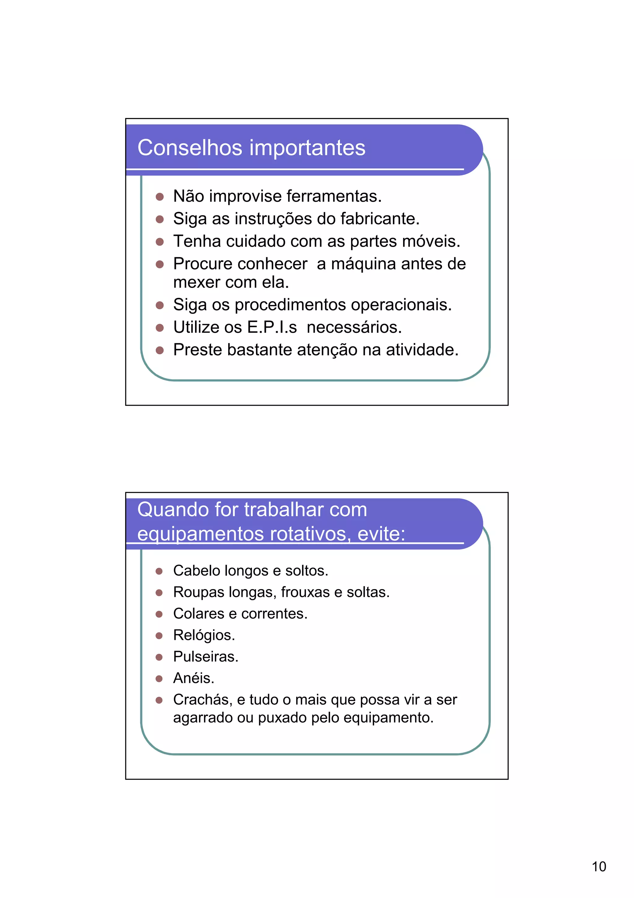 Conselhos importantes

    Não improvise ferramentas.
    Siga as instruções do fabricante.
    Tenha cuidado com as partes móveis.
    Procure conhecer a máquina antes de
    mexer com ela.
    Siga os procedimentos operacionais.
    Utilize os E.P.I.s necessários.
    Preste bastante atenção na atividade.




Quando for trabalhar com
equipamentos rotativos, evite:
    Cabelo longos e soltos.
    Roupas longas, frouxas e soltas.
    Colares e correntes.
    Relógios.
    Pulseiras.
    Anéis.
    Crachás, e tudo o mais que possa vir a ser
    agarrado ou puxado pelo equipamento.




                                                 10
 