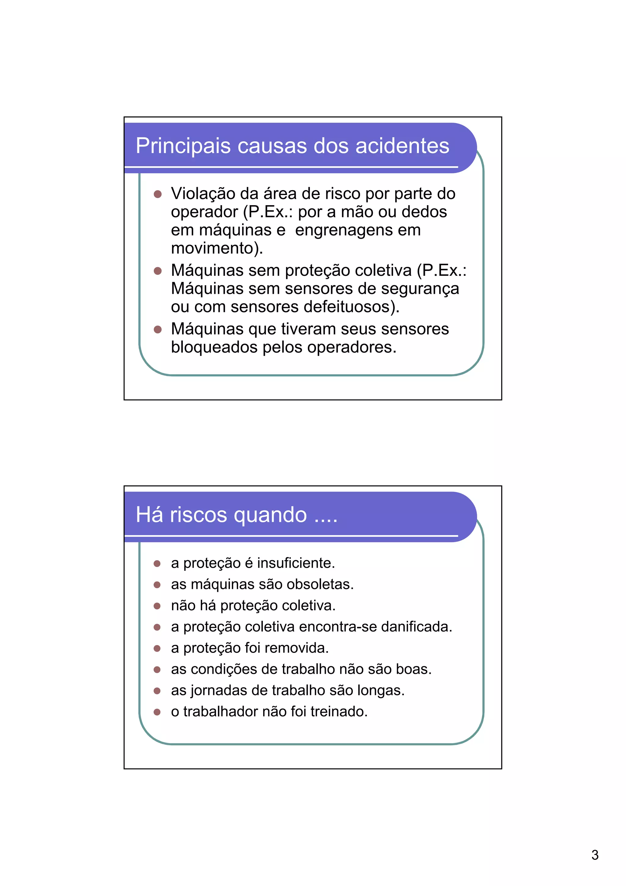 Principais causas dos acidentes

   Violação da área de risco por parte do
   operador (P.Ex.: por a mão ou dedos
   em máquinas e engrenagens em
   movimento).
   Máquinas sem proteção coletiva (P.Ex.:
   Máquinas sem sensores de segurança
   ou com sensores defeituosos).
   Máquinas que tiveram seus sensores
   bloqueados pelos operadores.




Há riscos quando ....

   a proteção é insuficiente.
   as máquinas são obsoletas.
   não há proteção coletiva.
   a proteção coletiva encontra-se danificada.
   a proteção foi removida.
   as condições de trabalho não são boas.
   as jornadas de trabalho são longas.
   o trabalhador não foi treinado.




                                                 3
 
