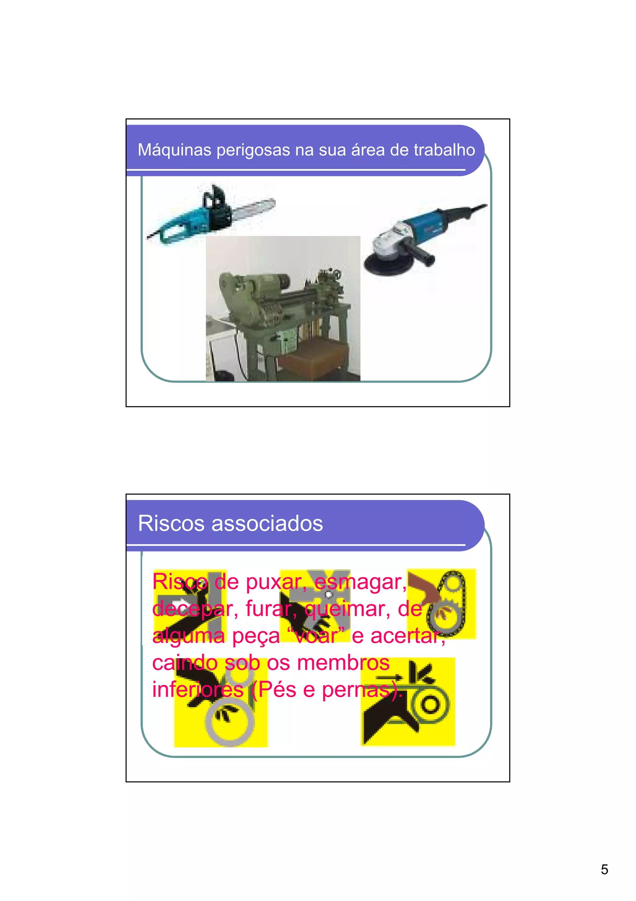 Máquinas perigosas na sua área de trabalho




Riscos associados

 Risco de puxar, esmagar,
 decepar, furar, queimar, de
 alguma peça “voar” e acertar,
 caindo sob os membros
 inferiores (Pés e pernas).




                                             5
 