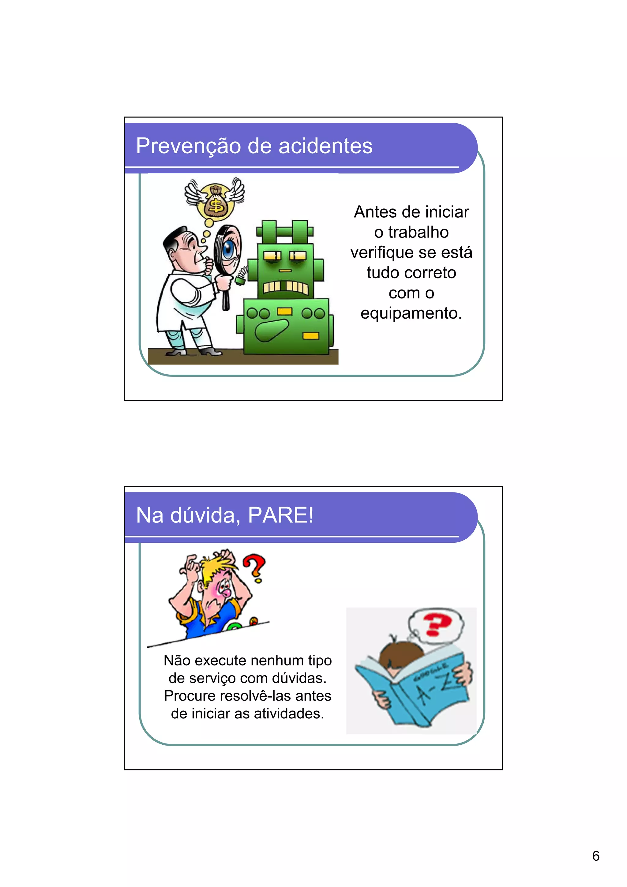 Prevenção de acidentes

                               Antes de iniciar
                                  o trabalho
                               verifique se está
                                 tudo correto
                                     com o
                                equipamento.




Na dúvida, PARE!




  Não execute nenhum tipo
  de serviço com dúvidas.
  Procure resolvê-las antes
   de iniciar as atividades.




                                                   6
 