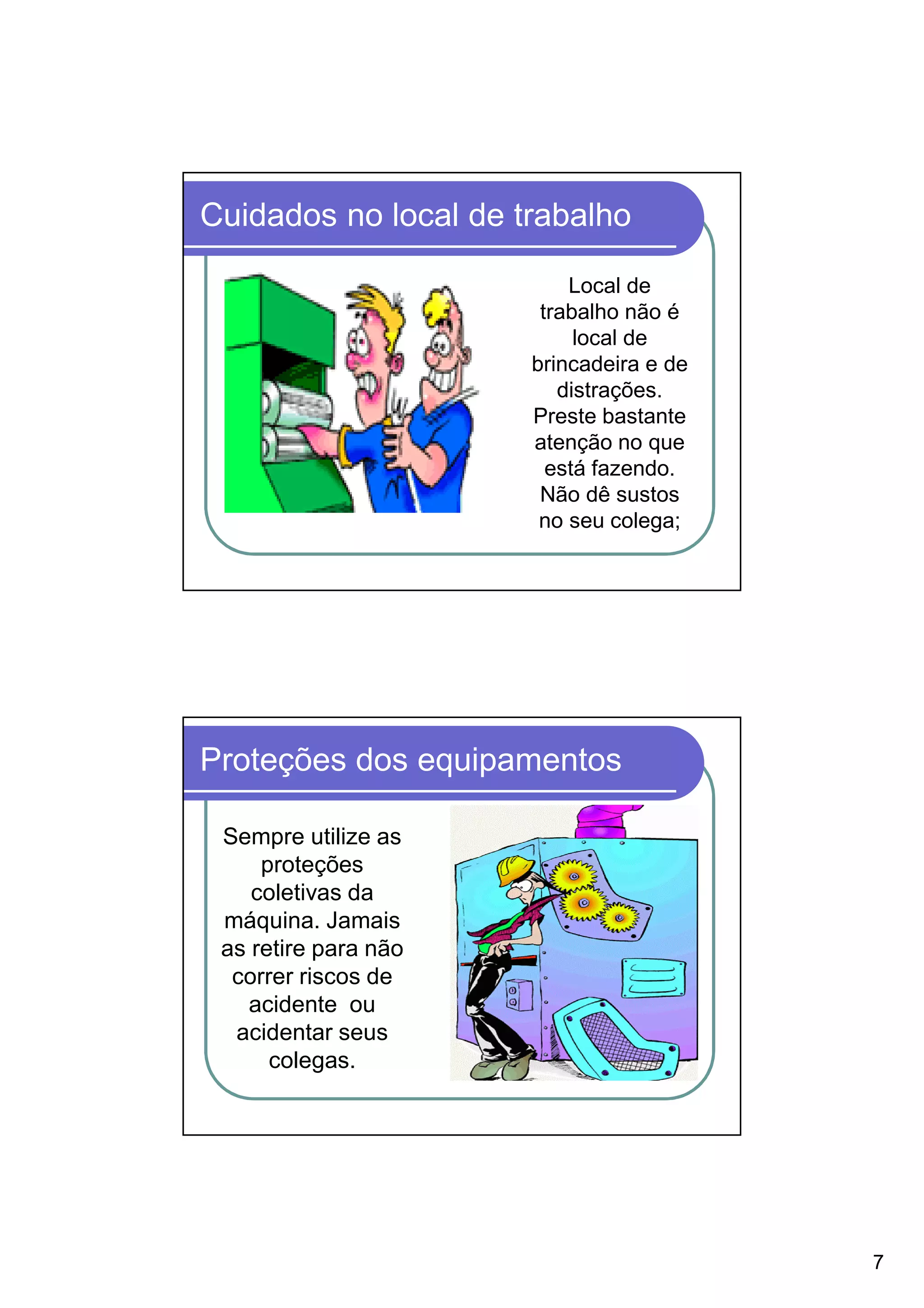 Cuidados no local de trabalho

                          Local de
                       trabalho não é
                           local de
                      brincadeira e de
                         distrações.
                      Preste bastante
                      atenção no que
                        está fazendo.
                       Não dê sustos
                       no seu colega;




Proteções dos equipamentos

 Sempre utilize as
     proteções
    coletivas da
 máquina. Jamais
 as retire para não
  correr riscos de
   acidente ou
  acidentar seus
      colegas.




                                         7
 