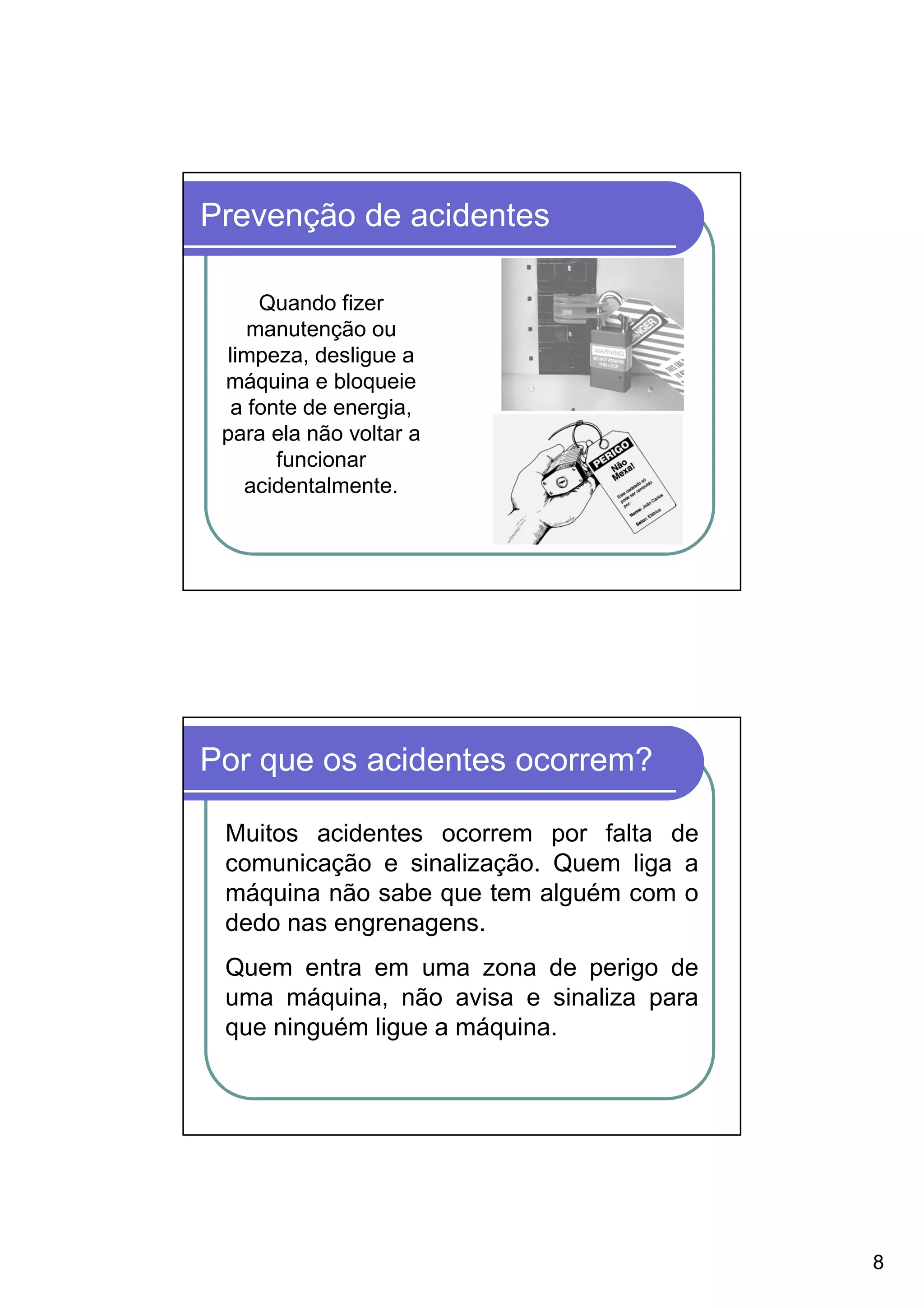 Prevenção de acidentes

     Quando fizer
    manutenção ou
 limpeza, desligue a
 máquina e bloqueie
  a fonte de energia,
 para ela não voltar a
       funcionar
   acidentalmente.




Por que os acidentes ocorrem?

 Muitos acidentes ocorrem por falta de
 comunicação e sinalização. Quem liga a
 máquina não sabe que tem alguém com o
 dedo nas engrenagens.
 Quem entra em uma zona de perigo de
 uma máquina, não avisa e sinaliza para
 que ninguém ligue a máquina.




                                          8
 