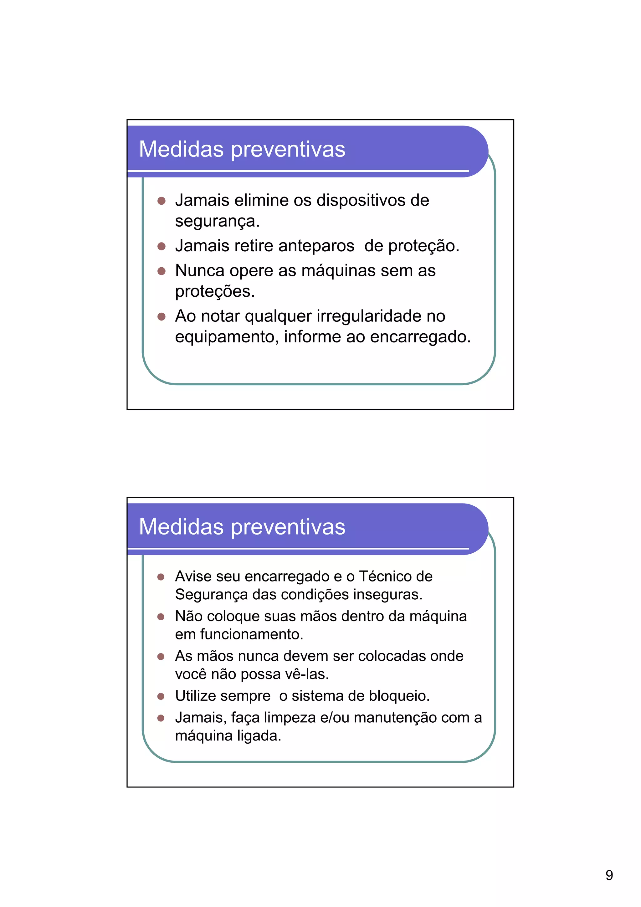 Medidas preventivas

   Jamais elimine os dispositivos de
   segurança.
   Jamais retire anteparos de proteção.
   Nunca opere as máquinas sem as
   proteções.
   Ao notar qualquer irregularidade no
   equipamento, informe ao encarregado.




Medidas preventivas

   Avise seu encarregado e o Técnico de
   Segurança das condições inseguras.
   Não coloque suas mãos dentro da máquina
   em funcionamento.
   As mãos nunca devem ser colocadas onde
   você não possa vê-las.
   Utilize sempre o sistema de bloqueio.
   Jamais, faça limpeza e/ou manutenção com a
   máquina ligada.




                                                9
 