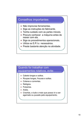 Conselhos importantes

    Não improvise ferramentas.
    Siga as instruções do fabricante.
    Tenha cuidado com as partes móveis.
    Procure conhecer a máquina antes de
    mexer com ela.
    Siga os procedimentos operacionais.
    Utilize os E.P.I.s necessários.
    Preste bastante atenção na atividade.




Quando for trabalhar com
equipamentos rotativos, evite:
    Cabelo longos e soltos.
    Roupas longas, frouxas e soltas.
    Colares e correntes.
    Relógios.
    Pulseiras.
    Anéis.
    Crachás, e tudo o mais que possa vir a ser
    agarrado ou puxado pelo equipamento.




                                                 10
 