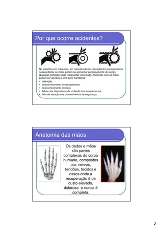 Por que ocorre acidentes?




 No trabalho com máquinas, em manutenção ou operação dos equipamentos
 nossos dedos ou mãos podem se aproximar perigosamente do perigo.
 Qualquer distração pode representar uma lesão. Acidentes com as mãos
 podem ser devidos a uma série de fatores:
 • distração,
 • desconhecimento do equipamento,
 • desconhecimento do risco,
 • falhas dos dispositivos de proteção dos equipamentos,
 • falta de atenção aos procedimentos de segurança.




Anatomia das mãos
                     Os dedos e mãos
                          são partes
                    complexas do corpo
                    humano, compostos
                         por: nervos,
                     tendões, tecidos e
                        ossos onde a
                      recuperação é de
                        custo elevado,
                    dolorosa e nunca é
                          completa.




                                                                        2
 