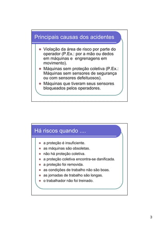 Principais causas dos acidentes

   Violação da área de risco por parte do
   operador (P.Ex.: por a mão ou dedos
   em máquinas e engrenagens em
   movimento).
   Máquinas sem proteção coletiva (P.Ex.:
   Máquinas sem sensores de segurança
   ou com sensores defeituosos).
   Máquinas que tiveram seus sensores
   bloqueados pelos operadores.




Há riscos quando ....

   a proteção é insuficiente.
   as máquinas são obsoletas.
   não há proteção coletiva.
   a proteção coletiva encontra-se danificada.
   a proteção foi removida.
   as condições de trabalho não são boas.
   as jornadas de trabalho são longas.
   o trabalhador não foi treinado.




                                                 3
 