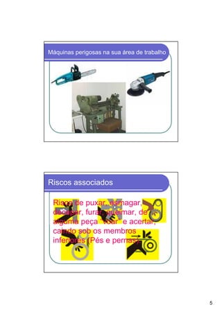 Máquinas perigosas na sua área de trabalho




Riscos associados

 Risco de puxar, esmagar,
 decepar, furar, queimar, de
 alguma peça “voar” e acertar,
 caindo sob os membros
 inferiores (Pés e pernas).




                                             5
 