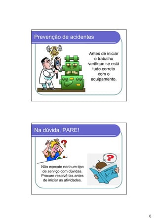 Prevenção de acidentes

                               Antes de iniciar
                                  o trabalho
                               verifique se está
                                 tudo correto
                                     com o
                                equipamento.




Na dúvida, PARE!




  Não execute nenhum tipo
  de serviço com dúvidas.
  Procure resolvê-las antes
   de iniciar as atividades.




                                                   6
 