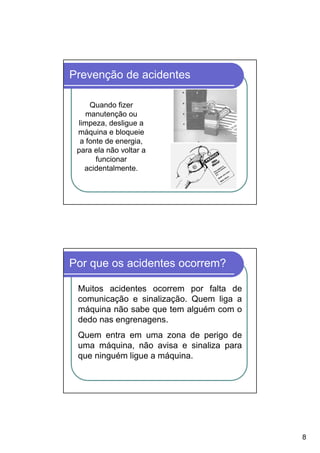 Prevenção de acidentes

     Quando fizer
    manutenção ou
 limpeza, desligue a
 máquina e bloqueie
  a fonte de energia,
 para ela não voltar a
       funcionar
   acidentalmente.




Por que os acidentes ocorrem?

 Muitos acidentes ocorrem por falta de
 comunicação e sinalização. Quem liga a
 máquina não sabe que tem alguém com o
 dedo nas engrenagens.
 Quem entra em uma zona de perigo de
 uma máquina, não avisa e sinaliza para
 que ninguém ligue a máquina.




                                          8
 