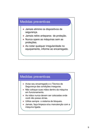 Medidas preventivas

   Jamais elimine os dispositivos de
   segurança.
   Jamais retire anteparos de proteção.
   Nunca opere as máquinas sem as
   proteções.
   Ao notar qualquer irregularidade no
   equipamento, informe ao encarregado.




Medidas preventivas

   Avise seu encarregado e o Técnico de
   Segurança das condições inseguras.
   Não coloque suas mãos dentro da máquina
   em funcionamento.
   As mãos nunca devem ser colocadas onde
   você não possa vê-las.
   Utilize sempre o sistema de bloqueio.
   Jamais, faça limpeza e/ou manutenção com a
   máquina ligada.




                                                9
 