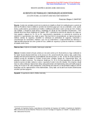 REVISTA GESTÃO & SA ÚDE (ISSN 1984-8153)
ACIDENTES DO TRABALHO E INDENIZAÇÃO ACIDENTÁRIA
OCCUPATIONAL ACCIDENTS AND WELFAREINDEMNITY
Francisco Chagas C. SANTOS1
Resumo: A ainda não controlada ocorrência de acidentes de trabalho no Brasil têm contribuído para o aumento do
déficit da Previdência Social, incidindo no aumento dos benefícios pagos por esta aos acidentados, como: auxílio-
doença, auxílio-acidente,aposentadoria por invalidez, reabilitação profissional e social e pensão por morte. Devido a
esta realidade, a Previdência Social alterou a metodologia do cálculo do Fator Acidentário Previdenciário – FAP,
incluindo através dos Riscos Ambientais do Trabalho - RAT , o potencial de ocorrência de acidentes nas empresas.
Estas pagarão a alíquota de 1%, 2% ou 3%, respectivamente, dependendo se o potencial de ocorrên cia de
acidentes é, respectivamente, leve, médio ou grave. Para fazer frente à esta penalização, as e mpresas buscarão a
melhoria contínua de segurança, investindo na contratação de profissionais de segurança, treinamento e
conscientização dos funcionários, incluindo o que visa ao envolvimento e compro metimento das lideranças e
implementando programas tais como: gestão de riscos, auditoria de segurança e gestão do s incidentes e acidentes
detrabalho,dentre outros.
Palavras-chave: Acidentes de trabalho, Indenização acidentária
Abstract: Accidents related to the job activities are not under control, yet in Brazil and have a huge contribution to
the Social Security financial deficit due to the increase in the several benefits like sickness help, accident help,
disability retirement professional and social habilitation and death pension, as well. So that, the Social Security has
modified recently the calculation of Accident Security index, including, through the “Environmental Risks”, the
potential of accident occurrence. The enterprises should pay 1%, 2% or 3% duty depending on the potential of
accident occurrence be light, medium or severe, respectively. In order to face this situation the enterprises should
invest on safety continuous improvement, hiring safety professionals and implementing safety and health programs
aiming the increase in the safety standard like: safety training and a wareness of all operational employees and the
leaderships and the implementation of Risk Administration, Safety Audit, and Accident and Incident Administration
and others pertinent programs.
Keywords: Occupationalaccidents, Welfare indemnity
1 Graduado em Engenharia Química, especialização em Engenharia de Segurança doTrabalho e Engenharia da Quali dade e
MBA emSistemas de Gestão Ambiental. Professor do Curso deTecnologia em Segurança no Trabalho – Faculdade Herrero. e-
mail: fcaldassantos@oi.com.br
Generated by Foxit PDF Creator © Foxit Software
http://www.foxitsoftware.com For evaluation only.
 