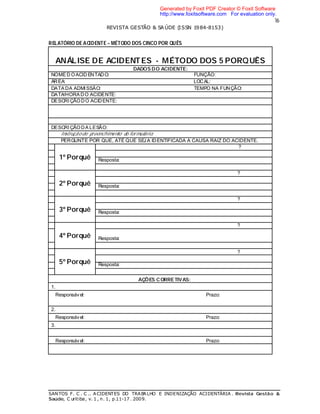 16
REVISTA GESTÃO & SA ÚDE (ISSN 1984-8153)
SANTOS F. C . C .. ACIDENTES DO TRABALHO E INDENIZAÇÃO ACIDENTÁRIA . Revista Gestão &
Saúde, C uritiba, v. 1 , n. 1, p.11-17 . 2009.
RELATÓRIO DE ACIDENTE – MÉTODO DOS CINCO POR QUÊS
ANÁLISE DE ACIDENTES - MÉTODO DOS 5 PORQUÊS
DADOS DO ACIDENTE:
NOME D OACID ENTADO: FUNÇÃO:
ÁREA: LOCAL:
DATA DA ADMISSÀO: TEMPO NA FUNÇÃO:
DATA/HORA DO ACIDENTE:
DESCRI ÇÃODO ACIDENTE:
DESCRI ÇÃODA LESÃO:
Instruçãode preenchimento do formulário:
PERGUNTE POR QUE, ATÉ QUE SEJA IDENTIFICADA A CAUSA RAIZ DO ACIDENTE.
1º Porquê
?
Resposta:
2º Porquê
?
Resposta:
3º Porquê
?
Resposta:
4º Porquê
?
Resposta:
5º Porquê
?
Resposta:
AÇÕES CORRETIVAS:
1.
Responsável: Prazo:
2.
Responsável: Prazo:
3.
Responsável: Prazo:
Generated by Foxit PDF Creator © Foxit Software
http://www.foxitsoftware.com For evaluation only.
 
