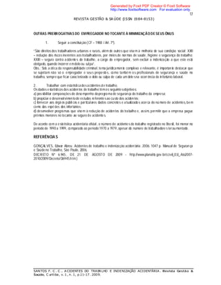 17
REVISTA GESTÃO & SA ÚDE (ISSN 1984-8153)
SANTOS F. C . C .. ACIDENTES DO TRABALHO E INDENIZAÇÃO ACIDENTÁRIA . Revista Gestão &
Saúde, C uritiba, v. 1 , n. 1, p.11-17 . 2009.
OUTRAS PRERROGATIVAS DO EMPREGADOR NO TOCANTE À MINIMIZAÇÃODESEUS ÔNUS
1. Seguir a constituição(CF – 1988 / Art. 7º).
“São direitos dos trabalhadores urbanos e rurais, além de outros que visem à melhoria de sua condição social: XXII
– redução dos riscos inerentes aos trabalhadores, por meios de normas de saúde, higiene e segurança do trabalho;
XXIII – seguro contra acidentes do trabalho, a cargo do empregador, sem excluir a indenização a que este está
obrigado, quando incorrer emdolo ou culpa”.
Obs.: Sob a ótica da responsabilidade criminal, tema juridicamente complexo e relevante, é importante destacar que
se sujeitam não só o empregador e seus prepostos, como também os profissionais de segurança e saúde no
trabalho, sempre que ficar caracterizado o dolo ou culpa de cada um dele sna ocorrência do infortúnio laboral.
2. Trabalhar com estatísticadosacidentes de trabalho.
Osdados estatísticos dos acidentes de trabalho têmos seguintesobjetivos:
a) possibilitar comparações do desempenho doprogramade segurança do trabalho da empresa;
b) propiciar o desenvolvimentode estudos referentesao custo dos acidentes;
c) fornecer aos órgã os públicos e particulares dados concretos e atualizados acerca do nú mero de acidentes, bem
como das espécies dos infortúnios;
d) desenvolver programas que visem à redução de acidentes do trabalho e, assim, permitir que a empresa pague
prêmios menores no tocante ao seguro de acidentes.
De acordo com a estatística acidentária oficial, o número de acidentes do trabalho registrado no Brasil, foi menor no
período de 1990 a 1999, comparado ao período 1970 a 1979,apesar do número de trabalhadore s teraumentado.
REFERÊNCIA S
GONÇALVES, Edwar Abreu. Acidentes de trabalho e indenização acidentária. 2006. 1047 p. Manual de Seguran ça
e Saúdeno Trabalho, São Paulo, 2006.
DECRETO Nº 6.945, DE 21 DE AGOSTO DE 2009 - http://www.planalto.gov.br/ccivil_03/_Ato2007-
2010/2009/Decreto/D6945.htm)
Generated by Foxit PDF Creator © Foxit Software
http://www.foxitsoftware.com For evaluation only.
 