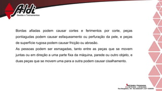 Bordas afiadas podem causar cortes e ferimentos por corte, peças
pontiagudas podem causar esfaqueamento ou perfuração da pele, e peças
de superfície rugosa podem causar fricção ou abrasão.
As pessoas podem ser esmagadas, tanto entre as peças que se movem
juntas ou em direção a uma parte fixa da máquina, parede ou outro objeto, e
duas peças que se movem uma para a outra podem causar cisalhamento.
 