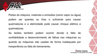 Partes da máquina, materiais e emissões (como vapor ou água)
podem ser quentes ou frias o suficiente para causar
queimaduras e a eletricidade pode causar choque elétrico e
queimaduras.
As lesões também podem ocorrer devido à falta de
confiabilidade e desenvolvimento de falhas nas máquinas ou
quando as máquinas são usadas de forma inadequada por
inexperiência ou falta de treinamento.
 