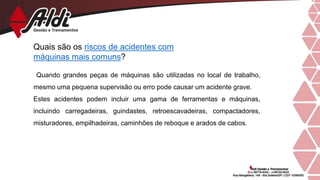 Quais são os riscos de acidentes com
máquinas mais comuns?
Quando grandes peças de máquinas são utilizadas no local de trabalho,
mesmo uma pequena supervisão ou erro pode causar um acidente grave.
Estes acidentes podem incluir uma gama de ferramentas e máquinas,
incluindo carregadeiras, guindastes, retroescavadeiras, compactadores,
misturadores, empilhadeiras, caminhões de reboque e arados de cabos.
 