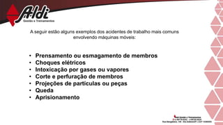 A seguir estão alguns exemplos dos acidentes de trabalho mais comuns
envolvendo máquinas móveis:
• Prensamento ou esmagamento de membros
• Choques elétricos
• Intoxicação por gases ou vapores
• Corte e perfuração de membros
• Projeções de partículas ou peças
• Queda
• Aprisionamento
 