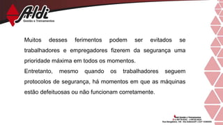 Muitos desses ferimentos podem ser evitados se
trabalhadores e empregadores fizerem da segurança uma
prioridade máxima em todos os momentos.
Entretanto, mesmo quando os trabalhadores seguem
protocolos de segurança, há momentos em que as máquinas
estão defeituosas ou não funcionam corretamente.
 