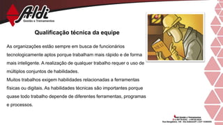 Qualificação técnica da equipe
As organizações estão sempre em busca de funcionários
tecnologicamente aptos porque trabalham mais rápido e de forma
mais inteligente. A realização de qualquer trabalho requer o uso de
múltiplos conjuntos de habilidades.
Muitos trabalhos exigem habilidades relacionadas a ferramentas
físicas ou digitais. As habilidades técnicas são importantes porque
quase todo trabalho depende de diferentes ferramentas, programas
e processos.
 