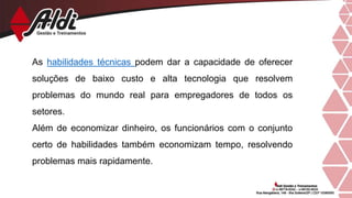 As habilidades técnicas podem dar a capacidade de oferecer
soluções de baixo custo e alta tecnologia que resolvem
problemas do mundo real para empregadores de todos os
setores.
Além de economizar dinheiro, os funcionários com o conjunto
certo de habilidades também economizam tempo, resolvendo
problemas mais rapidamente.
 