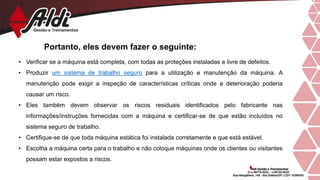 Portanto, eles devem fazer o seguinte:
• Verificar se a máquina está completa, com todas as proteções instaladas e livre de defeitos.
• Produzir um sistema de trabalho seguro para a utilização e manutenção da máquina. A
manutenção pode exigir a inspeção de características críticas onde a deterioração poderia
causar um risco.
• Eles também devem observar os riscos residuais identificados pelo fabricante nas
informações/instruções fornecidas com a máquina e certificar-se de que estão incluídos no
sistema seguro de trabalho.
• Certifique-se de que toda máquina estática foi instalada corretamente e que está estável.
• Escolha a máquina certa para o trabalho e não coloque máquinas onde os clientes ou visitantes
possam estar expostos a riscos.
 