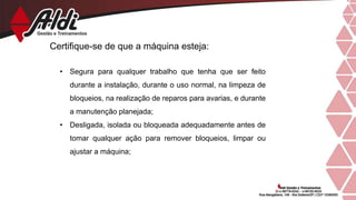 Certifique-se de que a máquina esteja:
• Segura para qualquer trabalho que tenha que ser feito
durante a instalação, durante o uso normal, na limpeza de
bloqueios, na realização de reparos para avarias, e durante
a manutenção planejada;
• Desligada, isolada ou bloqueada adequadamente antes de
tomar qualquer ação para remover bloqueios, limpar ou
ajustar a máquina;
 