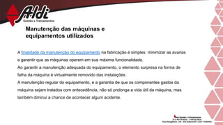 Manutenção das máquinas e
equipamentos utilizados
A finalidade da manutenção do equipamento na fabricação é simples: minimizar as avarias
e garantir que as máquinas operem em sua máxima funcionalidade.
Ao garantir a manutenção adequada do equipamento, o elemento surpresa na forma de
falha da máquina é virtualmente removido das instalações.
A manutenção regular do equipamento, e a garantia de que os componentes gastos da
máquina sejam tratados com antecedência, não só prolonga a vida útil da máquina, mas
também diminui a chance de acontecer algum acidente.
 