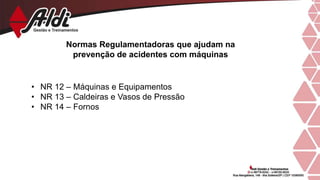 Normas Regulamentadoras que ajudam na
prevenção de acidentes com máquinas
• NR 12 – Máquinas e Equipamentos
• NR 13 – Caldeiras e Vasos de Pressão
• NR 14 – Fornos
 