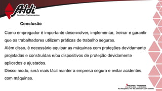Conclusão
Como empregador é importante desenvolver, implementar, treinar e garantir
que os trabalhadores utilizem práticas de trabalho seguras.
Além disso, é necessário equipar as máquinas com proteções devidamente
projetadas e construídas e/ou dispositivos de proteção devidamente
aplicados e ajustados.
Desse modo, será mais fácil manter a empresa segura e evitar acidentes
com máquinas.
 