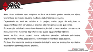 Além disso, acidentes com máquinas no local de trabalho podem resultar em sérios
ferimentos e até mesmo causar a morte dos trabalhadores envolvidos.
Dependendo do local de trabalho e do projeto, várias peças de máquinas ou
equipamentos podem ser usadas, e algumas são mais perigosas do que outras.
Por exemplo, trabalhadores da área de construção civil, podem trabalhar com serras de
mesa, lixadeiras, máquinas de perfuração ou outros equipamentos elétricos.
Nesse sentido, ainda podem operar máquinas pesadas, incluindo guindastes,
empilhadeiras, valetas, escavadeiras, caminhões basculantes e escavadeiras.
Por isso, é fundamental manter o ambiente de trabalho seguro e tentar evitar ao máximo
os acidentes com máquinas na empresa.
 