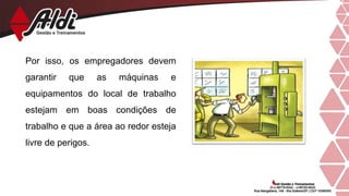 Por isso, os empregadores devem
garantir que as máquinas e
equipamentos do local de trabalho
estejam em boas condições de
trabalho e que a área ao redor esteja
livre de perigos.
 