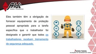 Eles também têm a obrigação de
fornecer equipamento de proteção
pessoal apropriado para a tarefa
específica que o trabalhador foi
designado e garantir que todos os
trabalhadores recebam treinamento
de segurança adequado.
 