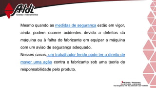 Mesmo quando as medidas de segurança estão em vigor,
ainda podem ocorrer acidentes devido a defeitos da
máquina ou à falha do fabricante em equipar a máquina
com um aviso de segurança adequado.
Nesses casos, um trabalhador ferido pode ter o direito de
mover uma ação contra o fabricante sob uma teoria de
responsabilidade pelo produto.
 