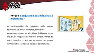Porque a segurança das máquinas é
importante?
A movimentação de máquinas pode causar
ferimentos de muitas maneiras, entre elas:
As pessoas podem ser atingidas e feridas por peças
móveis de máquinas ou material ejetado. Partes do
corpo também podem ser arrastadas ou presas
entre cilindros, correias e polias de acionamento.
 